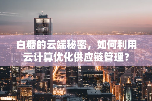 白糖的云端秘密，如何利用云计算优化供应链管理？