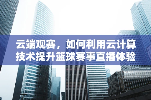 云端观赛，如何利用云计算技术提升篮球赛事直播体验？