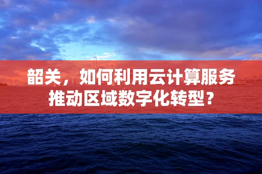 韶关，如何利用云计算服务推动区域数字化转型？