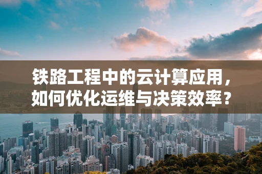 铁路工程中的云计算应用，如何优化运维与决策效率？