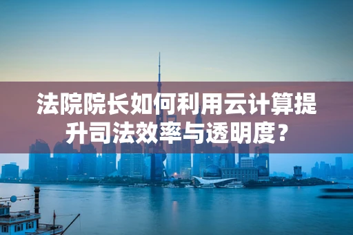 法院院长如何利用云计算提升司法效率与透明度？