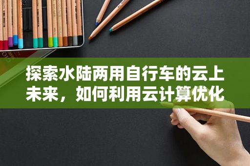 探索水陆两用自行车的云上未来，如何利用云计算优化出行体验？