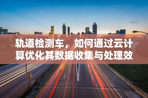轨道检测车，如何通过云计算优化其数据收集与处理效率？