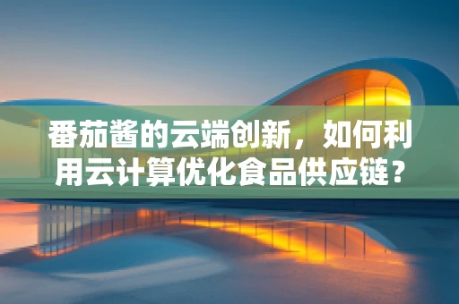 番茄酱的云端创新，如何利用云计算优化食品供应链？