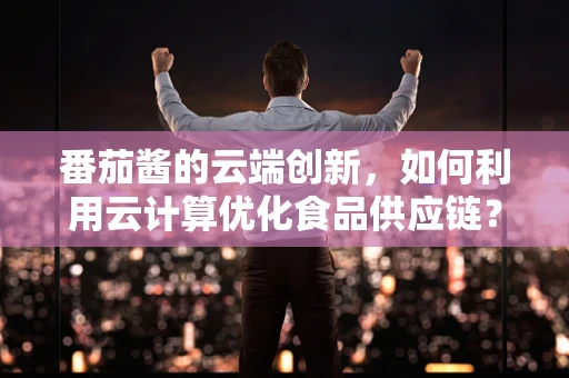 番茄酱的云端创新，如何利用云计算优化食品供应链？