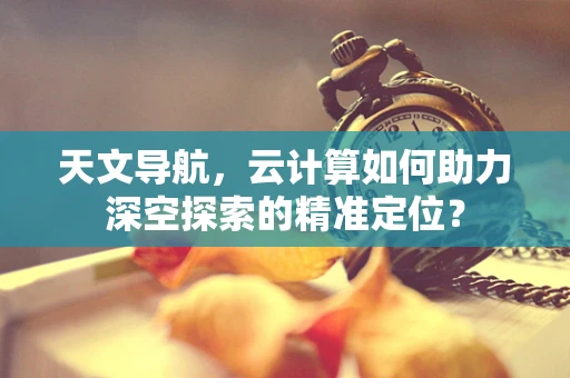 天文导航，云计算如何助力深空探索的精准定位？