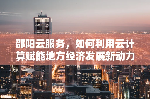 邵阳云服务，如何利用云计算赋能地方经济发展新动力？