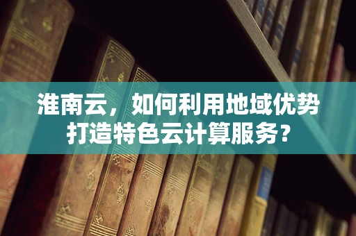 淮南云，如何利用地域优势打造特色云计算服务？