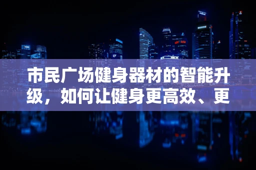 市民广场健身器材的智能升级，如何让健身更高效、更安全？