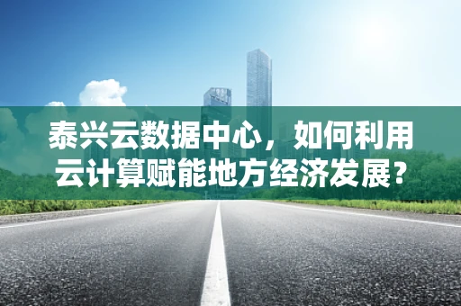 泰兴云数据中心，如何利用云计算赋能地方经济发展？