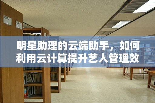 明星助理的云端助手，如何利用云计算提升艺人管理效率？