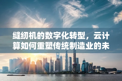 缝纫机的数字化转型，云计算如何重塑传统制造业的未来？