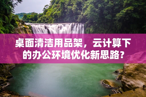 桌面清洁用品架，云计算下的办公环境优化新思路？