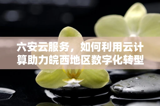 六安云服务，如何利用云计算助力皖西地区数字化转型？