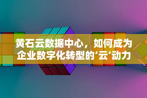 黄石云数据中心，如何成为企业数字化转型的‘云’动力？