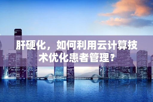 肝硬化，如何利用云计算技术优化患者管理？