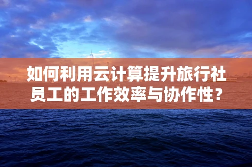 如何利用云计算提升旅行社员工的工作效率与协作性？
