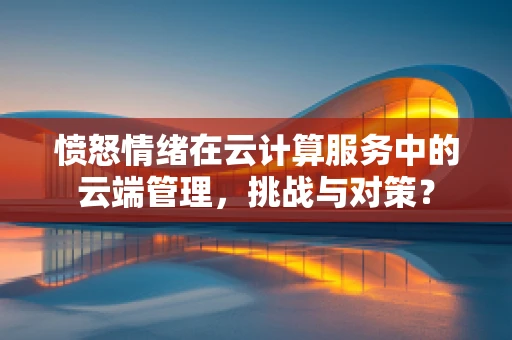 愤怒情绪在云计算服务中的云端管理，挑战与对策？