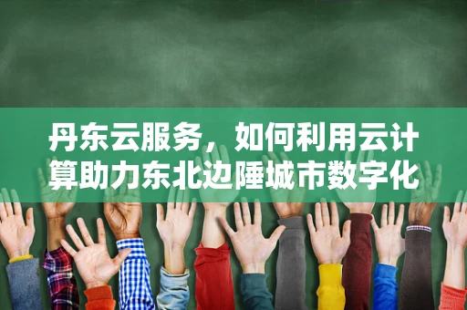 丹东云服务，如何利用云计算助力东北边陲城市数字化转型？