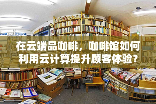 在云端品咖啡，咖啡馆如何利用云计算提升顾客体验？