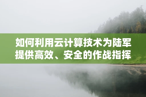 如何利用云计算技术为陆军提供高效、安全的作战指挥系统？