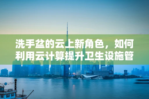洗手盆的云上新角色，如何利用云计算提升卫生设施管理效率？
