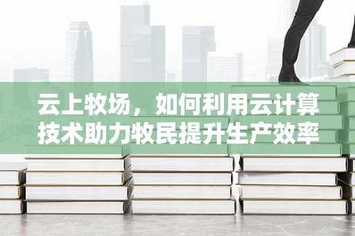 云上牧场，如何利用云计算技术助力牧民提升生产效率？