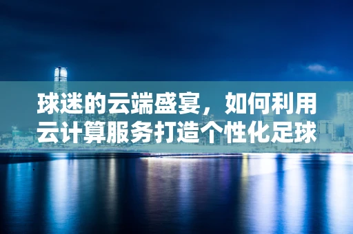 球迷的云端盛宴，如何利用云计算服务打造个性化足球赛事体验？
