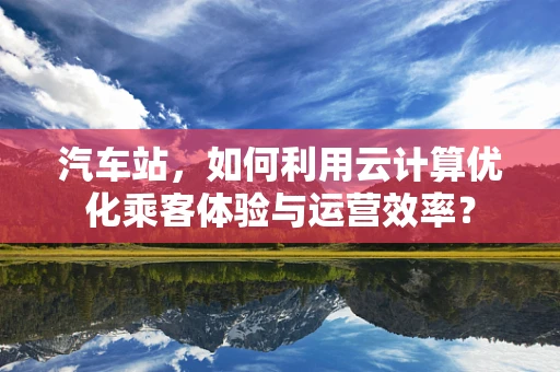 汽车站，如何利用云计算优化乘客体验与运营效率？