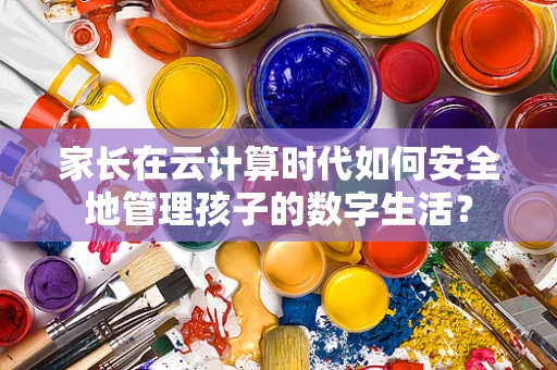 家长在云计算时代如何安全地管理孩子的数字生活？
