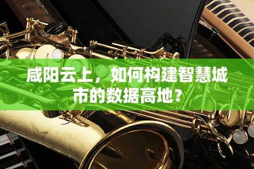 咸阳云上，如何构建智慧城市的数据高地？