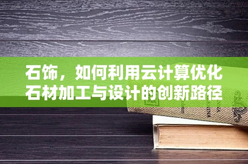 石饰，如何利用云计算优化石材加工与设计的创新路径？