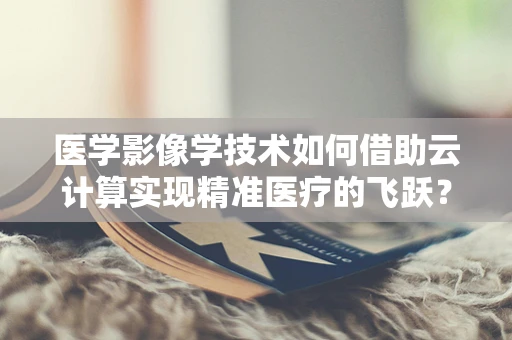 医学影像学技术如何借助云计算实现精准医疗的飞跃？