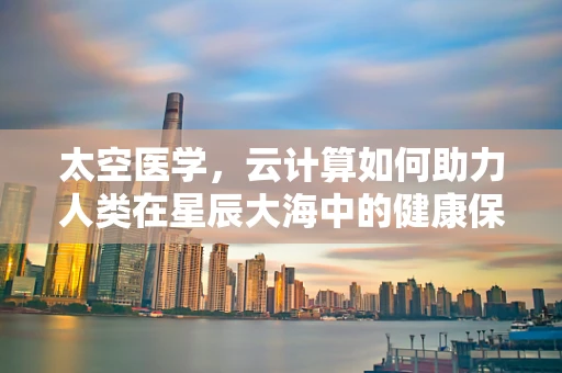 太空医学，云计算如何助力人类在星辰大海中的健康保障？