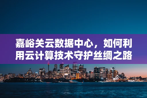嘉峪关云数据中心，如何利用云计算技术守护丝绸之路的数字安全？