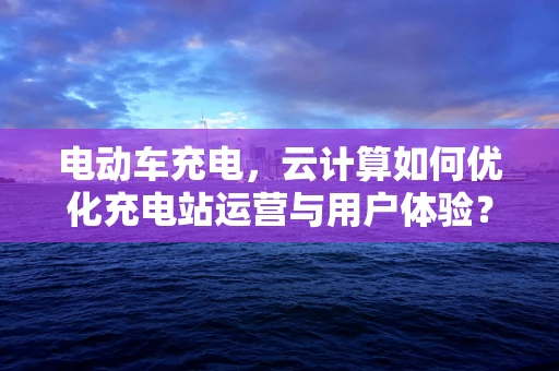 电动车充电，云计算如何优化充电站运营与用户体验？