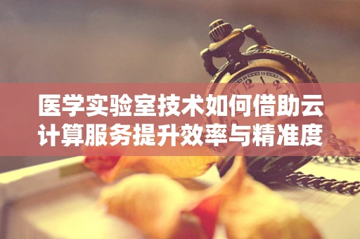 医学实验室技术如何借助云计算服务提升效率与精准度？