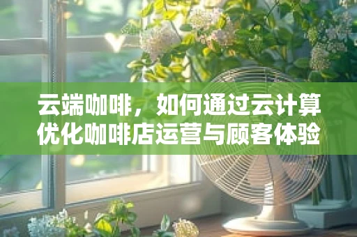 云端咖啡，如何通过云计算优化咖啡店运营与顾客体验？