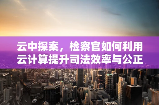 云中探案，检察官如何利用云计算提升司法效率与公正？