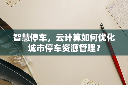 智慧停车，云计算如何优化城市停车资源管理？