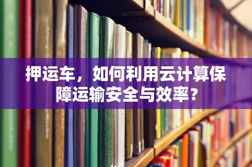 押运车，如何利用云计算保障运输安全与效率？