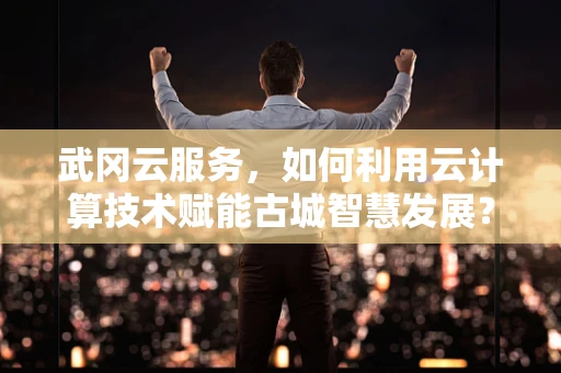 武冈云服务，如何利用云计算技术赋能古城智慧发展？