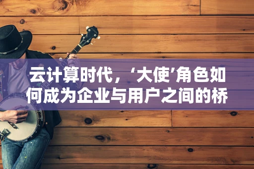 云计算时代，‘大使’角色如何成为企业与用户之间的桥梁？