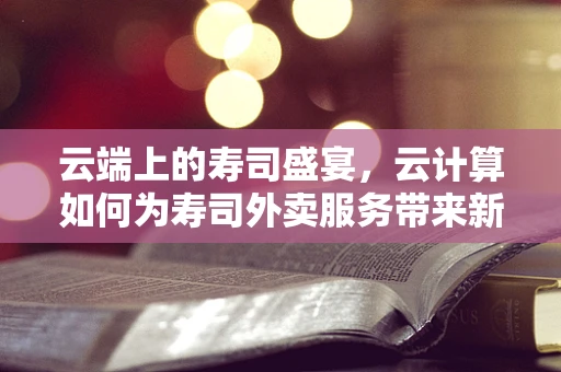云端上的寿司盛宴，云计算如何为寿司外卖服务带来新风味？