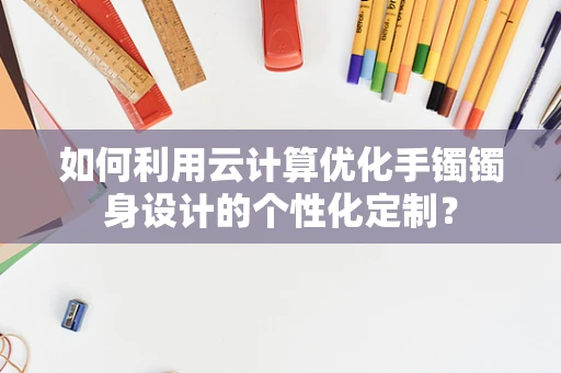 如何利用云计算优化手镯镯身设计的个性化定制？