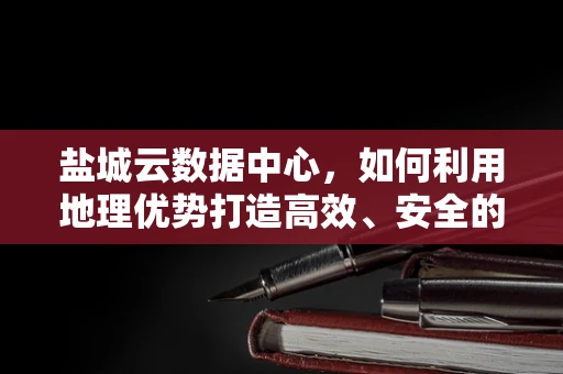 盐城云数据中心，如何利用地理优势打造高效、安全的云计算服务？
