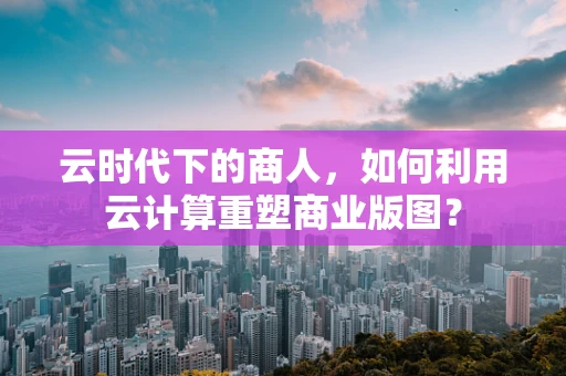 云时代下的商人，如何利用云计算重塑商业版图？