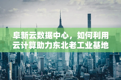 阜新云数据中心，如何利用云计算助力东北老工业基地的数字化转型？