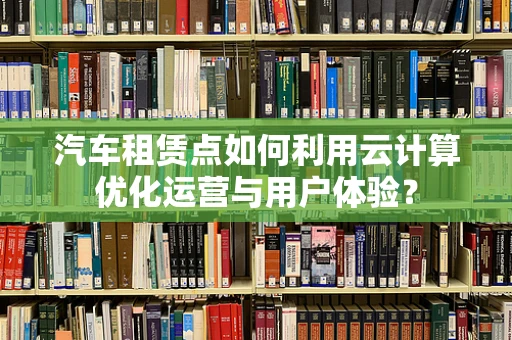 汽车租赁点如何利用云计算优化运营与用户体验？