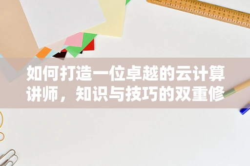 如何打造一位卓越的云计算讲师，知识与技巧的双重修炼